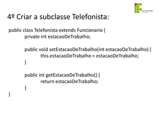 4º Criar a subclasse Telefonista:
public class Telefonista extends Funcionario {
private int estacaoDeTrabalho;
public void setEstacaoDeTrabalho(int estacaoDeTrabalho) {
this.estacaoDeTrabalho = estacaoDeTrabalho;
}
public int getEstacaoDeTrabalho() {
return estacaoDeTrabalho;
}
}
 