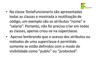 • Na classe TestaFuncionario são apresentadas
todas as classes e mostrada a reutilização de
código, um exemplo são os atributos “nome” e
“salario”. Portanto, não foi preciso criar em todas
as classes, apenas criou-se na superclasse.
• Apenas lembrando que o acesso dos atributos ou
métodos de uma superclasse é permitido
somente se estão definidos com o modo de
visibilidade como “public” ou “protected”.
 