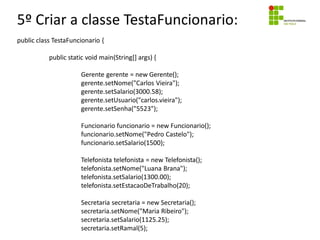 5º Criar a classe TestaFuncionario:
public class TestaFuncionario {
public static void main(String[] args) {
Gerente gerente = new Gerente();
gerente.setNome("Carlos Vieira");
gerente.setSalario(3000.58);
gerente.setUsuario("carlos.vieira");
gerente.setSenha("5523");
Funcionario funcionario = new Funcionario();
funcionario.setNome("Pedro Castelo");
funcionario.setSalario(1500);
Telefonista telefonista = new Telefonista();
telefonista.setNome("Luana Brana");
telefonista.setSalario(1300.00);
telefonista.setEstacaoDeTrabalho(20);
Secretaria secretaria = new Secretaria();
secretaria.setNome("Maria Ribeiro");
secretaria.setSalario(1125.25);
secretaria.setRamal(5);
 