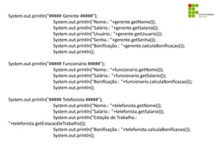 System.out.println("##### Gerente #####");
System.out.println("Nome.: "+gerente.getNome());
System.out.println("Salário.: "+gerente.getSalario());
System.out.println("Usuário.: "+gerente.getUsuario());
System.out.println("Senha.: "+gerente.getSenha());
System.out.println("Bonificação.: "+gerente.calculaBonificacao());
System.out.println();
System.out.println("##### Funcionário #####");
System.out.println("Nome.: "+funcionario.getNome());
System.out.println("Salário.: "+funcionario.getSalario());
System.out.println("Bonificação.: "+funcionario.calculaBonificacao());
System.out.println();
System.out.println("##### Telefonista #####");
System.out.println("Nome.: "+telefonista.getNome());
System.out.println("Salário.: "+telefonista.getSalario());
System.out.println("Estação de Trabalho.:
"+telefonista.getEstacaoDeTrabalho());
System.out.println("Bonificação.: "+telefonista.calculaBonificacao());
System.out.println();
 