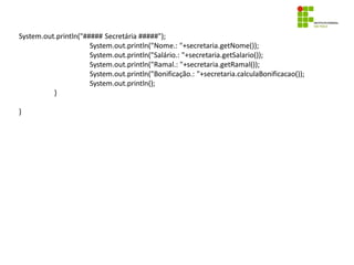 System.out.println("##### Secretária #####");
System.out.println("Nome.: "+secretaria.getNome());
System.out.println("Salário.: "+secretaria.getSalario());
System.out.println("Ramal.: "+secretaria.getRamal());
System.out.println("Bonificação.: "+secretaria.calculaBonificacao());
System.out.println();
}
}
 