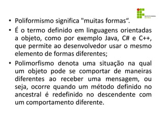 • Poliformismo significa "muitas formas“.
• É o termo definido em linguagens orientadas
a objeto, como por exemplo Java, C# e C++,
que permite ao desenvolvedor usar o mesmo
elemento de formas diferentes;
• Polimorfismo denota uma situação na qual
um objeto pode se comportar de maneiras
diferentes ao receber uma mensagem, ou
seja, ocorre quando um método definido no
ancestral é redefinido no descendente com
um comportamento diferente.
 