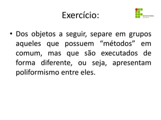 Exercício:
• Dos objetos a seguir, separe em grupos
aqueles que possuem “métodos” em
comum, mas que são executados de
forma diferente, ou seja, apresentam
poliformismo entre eles.
 