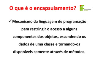 O que é o encapsulamento?
Mecanismo da linguagem de programação
para restringir o acesso a alguns
componentes dos objetos, escondendo os
dados de uma classe e tornando-os
disponíveis somente através de métodos.
 