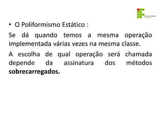 • O Poliformismo Estático :
Se dá quando temos a mesma operação
implementada várias vezes na mesma classe.
A escolha de qual operação será chamada
depende da assinatura dos métodos
sobrecarregados.
 