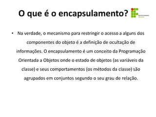O que é o encapsulamento?
• Na verdade, o mecanismo para restringir o acesso a alguns dos
componentes do objeto é a definição de ocultação de
informações. O encapsulamento é um conceito da Programação
Orientada a Objetos onde o estado de objetos (as variáveis da
classe) e seus comportamentos (os métodos da classe) são
agrupados em conjuntos segundo o seu grau de relação.
 