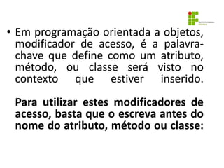 • Em programação orientada a objetos,
modificador de acesso, é a palavra-
chave que define como um atributo,
método, ou classe será visto no
contexto que estiver inserido.
Para utilizar estes modificadores de
acesso, basta que o escreva antes do
nome do atributo, método ou classe:
 