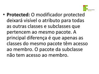 • Protected: O modificador protected
deixará visível o atributo para todas
as outras classes e subclasses que
pertencem ao mesmo pacote. A
principal diferença é que apenas as
classes do mesmo pacote têm acesso
ao membro. O pacote da subclasse
não tem acesso ao membro.
 