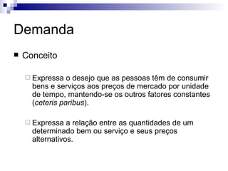 Demanda
   Conceito

     Expressa   o desejo que as pessoas têm de consumir
      bens e serviços aos preços de mercado por unidade
      de tempo, mantendo-se os outros fatores constantes
      (ceteris paribus).

     Expressa   a relação entre as quantidades de um
      determinado bem ou serviço e seus preços
      alternativos.
 