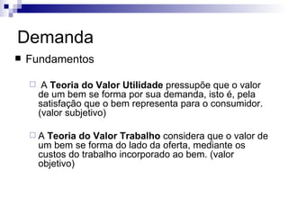 Demanda
   Fundamentos

        A Teoria do Valor Utilidade pressupõe que o valor
        de um bem se forma por sua demanda, isto é, pela
        satisfação que o bem representa para o consumidor.
        (valor subjetivo)

    A    Teoria do Valor Trabalho considera que o valor de
        um bem se forma do lado da oferta, mediante os
        custos do trabalho incorporado ao bem. (valor
        objetivo)
 