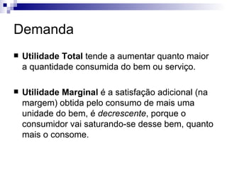 Demanda
   Utilidade Total tende a aumentar quanto maior
    a quantidade consumida do bem ou serviço.

   Utilidade Marginal é a satisfação adicional (na
    margem) obtida pelo consumo de mais uma
    unidade do bem, é decrescente, porque o
    consumidor vai saturando-se desse bem, quanto
    mais o consome.
 