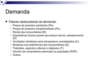 Demanda
   Fatores deslocadores da demanda:
       Preços de produtos substitutos (Ps);
       Preços de produtos complementares (Pc);
       Renda dos consumidores (R);
       Expectativas futuras quanto aos preços futuros, abastecimento
        (E);
       Condições climáticas como temperatura, precipitações (C);
       Mudança nas preferências dos consumidores (G);
       Tradições, aspectos culturais e religiosos (T);
       Número de compradores potenciais ou população (POP);
       Outros.
 