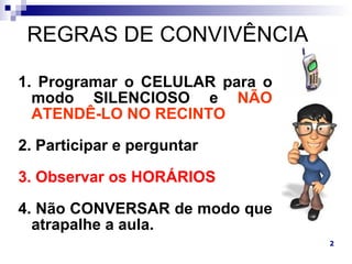 REGRAS DE CONVIVÊNCIA

1. Programar o CELULAR para o
  modo SILENCIOSO e NÃO
  ATENDÊ-LO NO RECINTO

2. Participar e perguntar

3. Observar os HORÁRIOS

4. Não CONVERSAR de modo que
  atrapalhe a aula.
                                2
 