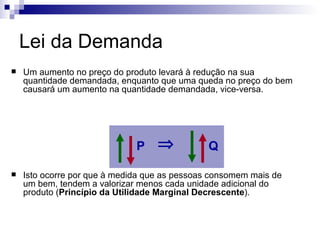 Lei da Demanda
   Um aumento no preço do produto levará à redução na sua
    quantidade demandada, enquanto que uma queda no preço do bem
    causará um aumento na quantidade demandada, vice-versa.




                              P    ⇒           Q

   Isto ocorre por que à medida que as pessoas consomem mais de
    um bem, tendem a valorizar menos cada unidade adicional do
    produto (Princípio da Utilidade Marginal Decrescente).
 