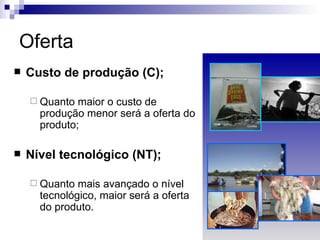 Oferta
   Custo de produção (C);

     Quanto  maior o custo de
      produção menor será a oferta do
      produto;

   Nível tecnológico (NT);

     Quanto  mais avançado o nível
      tecnológico, maior será a oferta
      do produto.
 
