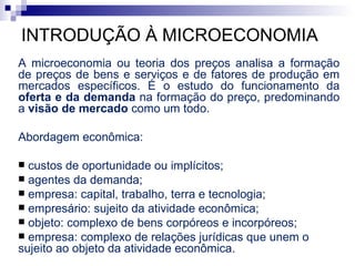 INTRODUÇÃO À MICROECONOMIA
A microeconomia ou teoria dos preços analisa a formação
de preços de bens e serviços e de fatores de produção em
mercados específicos. É o estudo do funcionamento da
oferta e da demanda na formação do preço, predominando
a visão de mercado como um todo.

Abordagem econômica:

 custos de oportunidade ou implícitos;
 agentes da demanda;
 empresa: capital, trabalho, terra e tecnologia;
 empresário: sujeito da atividade econômica;
 objeto: complexo de bens corpóreos e incorpóreos;
 empresa: complexo de relações jurídicas que unem o
sujeito ao objeto da atividade econômica.
 