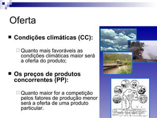 Oferta
   Condições climáticas (CC):
     Quanto   mais favoráveis as
      condições climáticas maior será
      a oferta do produto;

   Os preços de produtos
    concorrentes (PP):
     Quanto   maior for a competição
      pelos fatores de produção menor
      será a oferta de uma produto
      particular.
 