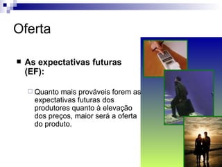 Oferta

   As expectativas futuras
    (EF):

     Quanto  mais prováveis forem as
      expectativas futuras dos
      produtores quanto à elevação
      dos preços, maior será a oferta
      do produto.
 