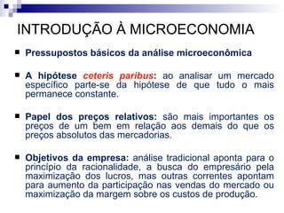 INTRODUÇÃO À MICROECONOMIA
   Pressupostos básicos da análise microeconômica

   A hipótese ceteris paribus: ao analisar um mercado
    específico parte-se da hipótese de que tudo o mais
    permanece constante.

   Papel dos preços relativos: são mais importantes os
    preços de um bem em relação aos demais do que os
    preços absolutos das mercadorias.

   Objetivos da empresa: análise tradicional aponta para o
    princípio da racionalidade, a busca do empresário pela
    maximização dos lucros, mas outras correntes apontam
    para aumento da participação nas vendas do mercado ou
    maximização da margem sobre os custos de produção.
 