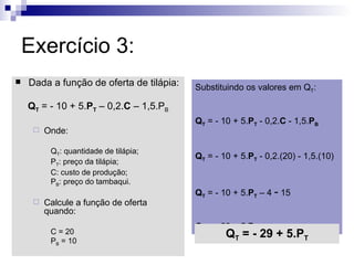 Exercício 3:
   Dada a função de oferta de tilápia:   Substituindo os valores em QT:

    QT = - 10 + 5.PT – 0,2.C – 1,5.PB
                                          QT = - 10 + 5.PT - 0,2.C - 1,5.PB
        Onde:

          QT: quantidade de tilápia;
                                          QT = - 10 + 5.PT - 0,2.(20) - 1,5.(10)
          PT: preço da tilápia;
          C: custo de produção;
          PB: preço do tambaqui.
                                          QT = - 10 + 5.PT – 4 - 15
        Calcule a função de oferta
         quando:
                                          QT = - 29 + 5.PT
          C = 20                                  QT = - 29 + 5.PT
          PB = 10
 