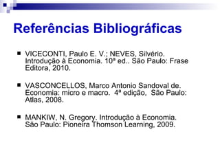 Referências Bibliográficas
   VICECONTI, Paulo E. V.; NEVES, Silvério.
    Introdução à Economia. 10ª ed.. São Paulo: Frase
    Editora, 2010.

   VASCONCELLOS, Marco Antonio Sandoval de.
    Economia: micro e macro. 4ª edição, São Paulo:
    Atlas, 2008.

   MANKIW, N. Gregory. Introdução à Economia.
    São Paulo: Pioneira Thomson Learning, 2009.
 