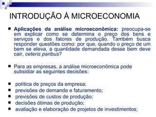 INTRODUÇÃO À MICROECONOMIA
   Aplicações da análise microeconômica: preocupa-se
    em explicar como se determina o preço dos bens e
    serviços e dos fatores de produção. Também busca
    responder questões como: por que, quando o preço de um
    bem se eleva, a quantidade demandada desse bem deve
    cair, ceteris paribus?

   Para as empresas, a análise microeconômica pode
    subsidiar as seguintes decisões:

   política de preços da empresa;
   previsões de demanda e faturamento;
   previsões de custos de produção;
   decisões ótimas de produção;
   avaliação e elaboração de projetos de investimentos;
 