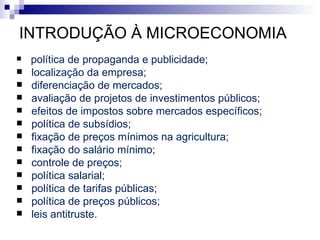 INTRODUÇÃO À MICROECONOMIA
   política de propaganda e publicidade;
   localização da empresa;
   diferenciação de mercados;
   avaliação de projetos de investimentos públicos;
   efeitos de impostos sobre mercados específicos;
   política de subsídios;
   fixação de preços mínimos na agricultura;
   fixação do salário mínimo;
   controle de preços;
   política salarial;
   política de tarifas públicas;
   política de preços públicos;
   leis antitruste.
 