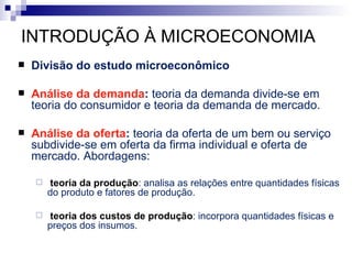 INTRODUÇÃO À MICROECONOMIA
   Divisão do estudo microeconômico

   Análise da demanda: teoria da demanda divide-se em
    teoria do consumidor e teoria da demanda de mercado.

   Análise da oferta: teoria da oferta de um bem ou serviço
    subdivide-se em oferta da firma individual e oferta de
    mercado. Abordagens:

       teoria da produção: analisa as relações entre quantidades físicas
        do produto e fatores de produção.

       teoria dos custos de produção: incorpora quantidades físicas e
        preços dos insumos.
 