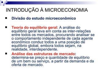 INTRODUÇÃO À MICROECONOMIA
   Divisão do estudo microeconômico

   Teoria do equilíbrio geral: A análise do
    equilíbrio geral leva em conta as inter-relações
    entre todos os mercados, procurando analisar se
    o comportamento independente de cada agente
    econômico conduz todos a uma posição de
    equilíbrio global, embora todos sejam, na
    realidade, interdependente.
   Análise das estruturas de mercado:
    determina-se preço e quantidade de equilíbrio
    de um bem ou serviço, a partir da demanda e da
    oferta de mercado.
 