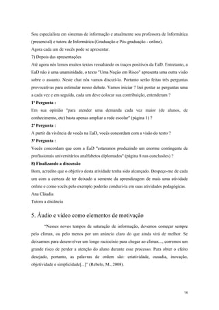 Sou especialista em sistemas de informação e atualmente sou professora de Informática
(presencial) e tutora de Informática (Graduação e Pós-graduação - online).
Agora cada um de vocês pode se apresentar.
7) Depois das apresentações
Até agora nós lemos muitos textos ressaltando os traços positivos da EaD. Entretanto, a
EaD não é uma unaminidade, o texto "Uma Nação em Risco" apresenta uma outra visão
sobre o assunto. Neste chat nós vamos discutí-lo. Portanto serão feitas três perguntas
provocativas para estimular nosso debate. Vamos iniciar ? Irei postar as perguntas uma
a cada vez e em seguida, cada um deve colocar sua contribuição, entenderam ?
1ª Pergunta :
Em sua opinião "para atender uma demanda cada vez maior (de alunos, de
conhecimento, etc) basta apenas ampliar a rede escolar" (página 1) ?
2ª Pergunta :
A partir da vivência de vocês na EaD, vocês concordam com a visão do texto ?
3ª Pergunta :
Vocês concordam que com a EaD "estaremos produzindo um enorme contingente de
profissionais universitários analfabetos diplomados" (página 8 nas conclusões) ?
8) Finalizando a discussão
Bom, acredito que o objetivo desta atividade tenha sido alcançado. Despeço-me de cada
um com a certeza de ter deixado a semente da aprendizagem de mais uma atividade
online e como vocês pelo exemplo poderão conduzi-la em suas atividades pedagógicas.
Ana Cláudia
Tutora a distância


5. Áudio e vídeo como elementos de motivação
       “Nesses novos tempos de saturação de informação, devemos começar sempre
pelo clímax, ou pelo menos por um anúncio claro do que ainda virá de melhor. Se
deixarmos para desenvolver um longo raciocínio para chegar ao clímax..., corremos um
grande risco de perder a atenção do aluno durante esse processo. Para obter o efeito
desejado, portanto, as palavras de ordem são: criatividade, ousadia, inovação,
objetividade e simplicidade[...]” (Rebelo, M., 2008).




                                                                                    14
 