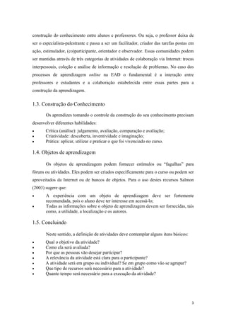 construção do conhecimento entre alunos e professores. Ou seja, o professor deixa de
ser o especialista-palestrante e passa a ser um facilitador, criador das tarefas postas em
ação, estimulador, (co)participante, orientador e observador. Essas comunidades podem
ser mantidas através de três categorias de atividades de colaboração via Internet: trocas
interpessoais, coleção e análise de informação e resolução de problemas. No caso dos
processos de aprendizagem online na EAD o fundamental é a interação entre
professores e estudantes e a colaboração estabelecida entre essas partes para a
construção da aprendizagem.


1.3. Construção do Conhecimento

       Os aprendizes tomando o controle da construção do seu conhecimento precisam
desenvolver diferentes habilidades:
•      Crítica (análise): julgamento, avaliação, comparação e avaliação;
•      Criatividade: descoberta, inventividade e imaginação;
•      Prática: aplicar, utilizar e praticar o que foi vivenciado no curso.

1.4. Objetos de aprendizagem

       Os objetos de aprendizagem podem fornecer estímulos ou “fagulhas” para
fóruns ou atividades. Eles podem ser criados especificamente para o curso ou podem ser
aproveitados da Internet ou de bancos de objetos. Para o uso destes recursos Salmon
(2003) sugere que:
•      A experiência com um objeto de aprendizagem deve ser fortemente
       recomendada, pois o aluno deve ter interesse em acessá-lo;
•      Todas as informações sobre o objeto de aprendizagem devem ser fornecidas, tais
       como, a utilidade, a localização e os autores.

1.5. Concluindo

       Neste sentido, a definição de atividades deve contemplar alguns itens básicos:
•      Qual o objetivo da atividade?
•      Como ela será avaliada?
•      Por que as pessoas vão desejar participar?
•      A relevância da atividade está clara para o participante?
•      A atividade será em grupo ou individual? Se em grupo como vão se agrupar?
•      Que tipo de recursos será necessário para a atividade?
•      Quanto tempo será necessário para a execução da atividade?




                                                                                        3
 