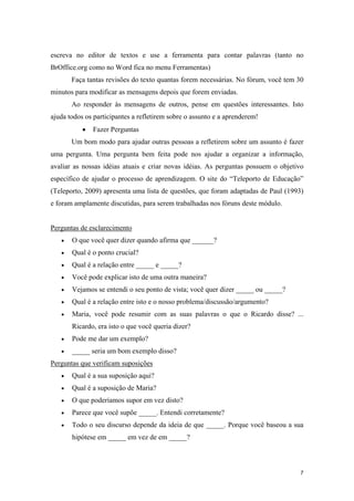 escreva no editor de textos e use a ferramenta para contar palavras (tanto no
BrOffice.org como no Word fica no menu Ferramentas)
       Faça tantas revisões do texto quantas forem necessárias. No fórum, você tem 30
minutos para modificar as mensagens depois que forem enviadas.
       Ao responder às mensagens de outros, pense em questões interessantes. Isto
ajuda todos os participantes a refletirem sobre o assunto e a aprenderem!
           •   Fazer Perguntas
       Um bom modo para ajudar outras pessoas a refletirem sobre um assunto é fazer
uma pergunta. Uma pergunta bem feita pode nos ajudar a organizar a informação,
avaliar as nossas idéias atuais e criar novas idéias. As perguntas possuem o objetivo
específico de ajudar o processo de aprendizagem. O site do “Teleporto de Educação”
(Teleporto, 2009) apresenta uma lista de questões, que foram adaptadas de Paul (1993)
e foram amplamente discutidas, para serem trabalhadas nos fóruns deste módulo.


Perguntas de esclarecimento
   •   O que você quer dizer quando afirma que ______?
   •   Qual é o ponto crucial?
   •   Qual é a relação entre _____ e _____?
   •   Você pode explicar isto de uma outra maneira?
   •   Vejamos se entendi o seu ponto de vista; você quer dizer _____ ou _____?
   •   Qual é a relação entre isto e o nosso problema/discussão/argumento?
   •   Maria, você pode resumir com as suas palavras o que o Ricardo disse? ...
       Ricardo, era isto o que você queria dizer?
   •   Pode me dar um exemplo?
   •   _____ seria um bom exemplo disso?
Perguntas que verificam suposições
   •   Qual é a sua suposição aqui?
   •   Qual é a suposição de Maria?
   •   O que poderíamos supor em vez disto?
   •   Parece que você supõe _____. Entendi corretamente?
   •   Todo o seu discurso depende da ideia de que _____. Porque você baseou a sua
       hipótese em _____ em vez de em _____?



                                                                                    7
 