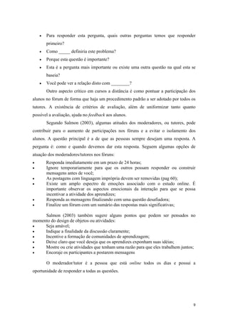 •   Para responder esta pergunta, quais outras perguntas temos que responder
        primeiro?
    •   Como _____ definiria este problema?
    •   Porque esta questão é importante?
    •   Esta é a pergunta mais importante ou existe uma outra questão na qual esta se
        baseia?
    •   Você pode ver a relação disto com ________?
        Outro aspecto crítico em cursos a distância é como pontuar a participação dos
alunos no fórum de forma que haja um procedimento padrão a ser adotado por todos os
tutores. A existência de critérios de avaliação, além de uniformizar tanto quanto
possível a avaliação, ajuda no feedback aos alunos.
        Segundo Salmon (2003), algumas atitudes dos moderadores, ou tutores, pode
contribuir para o aumento de participações nos fóruns e a evitar o isolamento dos
alunos. A questão principal é a de que as pessoas sempre desejam uma resposta. A
pergunta é: como e quando devemos dar esta resposta. Seguem algumas opções de
atuação dos moderadores/tutores nos fóruns:
•       Responda imediatamente em um prazo de 24 horas;
•       Ignore temporariamente para que os outros possam responder ou construir
        mensagens antes de você;
•       As postagens com linguagem imprópria devem ser removidas (pag 60);
•       Existe um amplo espectro de emoções associado com o estudo online. É
        importante observar os aspectos emocionais da interação para que se possa
        incentivar a atividade dos aprendizes;
•       Responda as mensagens finalizando com uma questão desafiadora;
•       Finalize um fórum com um sumário das respostas mais significativas;

     Salmon (2003) também sugere alguns pontos que podem ser pensados no
momento do design de objetos ou atividades:
•    Seja amável;
•    Indique a finalidade da discussão claramente;
•    Incentive a formação de comunidades de aprendizagem;
•    Deixe claro que você deseja que os aprendizes exponham suas idéias;
•    Mostre ou crie atividades que tenham uma razão para que eles trabalhem juntos;
•    Encoraje os participantes a postarem mensagens

        O moderador/tutor é a pessoa que está online todos os dias e possui a
oportunidade de responder a todas as questões.




                                                                                    9
 
