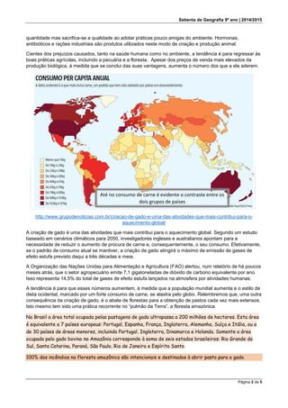 Sebenta de Geografia 9º ano | 2014/2015
Página 2 de 5
quantidade mas sacrifica-se a qualidade ao adotar práticas pouco amigas do ambiente. Hormonas,
antibióticos e rações industriais são produtos utilizados neste modo de criação e produção animal.
Cientes dos prejuízos causados, tanto na saúde humana como no ambiente, a tendência é para regressar às
boas práticas agrícolas, incluindo a pecuária e a floresta. Apesar dos preços de venda mais elevados da
produção biológica, à medida que se conclui das suas vantagens, aumenta o número dos que a ela aderem.
http://www.grupodenoticias.com.br/criacao-de-gado-e-uma-das-atividades-que-mais-contribui-para-o-
aquecimento-global/
A criação de gado é uma das atividades que mais contribui para o aquecimento global. Segundo um estudo
baseado em cenários climáticos para 2050, investigadores ingleses e australianos apontam para a
necessidade de reduzir o aumento de procura de carne e, consequentemente, o seu consumo. Efetivamente,
se o padrão de consumo atual se mantiver, a criação de gado atingirá o máximo de emissão de gases de
efeito estufa previsto daqui a três décadas e meia.
A Organização das Nações Unidas para Alimentação e Agricultura (FAO) alertou, num relatório de há poucos
meses atrás, que o setor agropecuário emite 7,1 gigatoneladas de dióxido de carbono equivalente por ano.
Isso representa 14,5% do total de gases de efeito estufa lançados na atmosfera por atividades humanas.
A tendência é para que esses números aumentem, à medida que a população mundial aumenta e o estilo de
dieta ocidental, marcado por um forte consumo de carne, se alastra pelo globo. Relembremos que, uma outra
consequência da criação de gado, é o abate de florestas para a obtenção de pastos cada vez mais extensos.
Isto mesmo tem sido uma prática recorrente no “pulmão da Terra”, a floresta amazónica.
No Brasil a área total ocupada pelas pastagens de gado ultrapassa a 200 milhões de hectares. Esta área
é equivalente a 7 países europeus: Portugal, Espanha, França, Inglaterra, Alemanha, Suíça e Itália, ou a
de 30 países de áreas menores, incluindo Portugal, Inglaterra, Dinamarca e Holanda. Somente a área
ocupada pelo gado bovino na Amazônia corresponde à soma de seis estados brasileiros: Rio Grande do
Sul, Santa Catarina, Paraná, São Paulo, Rio de Janeiro e Espírito Santo.
100% dos incêndios na floresta amazônica são intencionais e destinados à abrir pasto para o gado.
Até no consumo de carne é evidente o contraste entre os
dois grupos de países
 