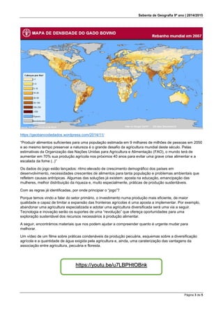 Sebenta de Geografia 9º ano | 2014/2015
Página 3 de 5
https://geobancodedados.wordpress.com/2014/11/
“Produzir alimentos suficientes para uma população estimada em 9 milhares de milhões de pessoas em 2050
e ao mesmo tempo preservar a natureza é o grande desafio da agricultura mundial deste século. Pelas
estimativas da Organização das Nações Unidas para Agricultura e Alimentação (FAO), o mundo terá de
aumentar em 70% sua produção agrícola nos próximos 40 anos para evitar uma grave crise alimentar e a
escalada da fome (..)”
Os dados do jogo estão lançados: ritmo elevado de crescimento demográfico dos países em
desenvolvimento, necessidades crescentes de alimentos para tanta população e problemas ambientais que
refletem causas antrópicas. Algumas das soluções já existem: aposta na educação, emancipação das
mulheres, melhor distribuição da riqueza e, muito especialmente, práticas de produção sustentáveis.
Com as regras já identificadas, por onde principiar o “jogo”?
Porque temos vindo a falar do setor primário, o investimento numa produção mais eficiente, de maior
qualidade e capaz de limitar a expansão das fronteiras agrícolas é uma aposta a implementar. Por exemplo,
abandonar uma agricultura especializada e adotar uma agricultura diversificada será uma via a seguir.
Tecnologia e inovação serão os suportes de uma “revolução” que ofereça oportunidades para uma
exploração sustentável dos recursos necessários à produção alimentar.
A seguir, encontrámos materiais que nos podem ajudar a compreender quanto é urgente mudar para
melhorar.
Um vídeo de um filme sobre práticas condenáveis da produção pecuária, esquemas sobre a diversificação
agrícola e a quantidade de água exigida pela agricultura e, ainda, uma caraterização das vantagens da
associação entre agricultura, pecuária e floresta.
https://youtu.be/u7LBPHtOBnk
 