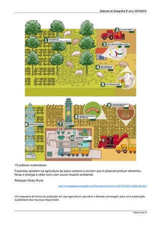 Sebenta de Geografia 9º ano | 2014/2015
Página 4 de 5
10 práticas sustentáveis
Fazendas apostam na agricultura de baixo carbono e provam que é possível produzir alimentos,
fibras e energia e obter lucro com pouco impacto ambiental
Redação Globo Rural
http://revistagloborural.globo.com/Revista/Common/0,,ERT270205-18282,00.html
Um esquema da forma de produção em que agricultura, pecuária e floresta convergem para uma exploração
sustentável dos recursos disponíveis.
 