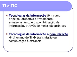 TI e TIC Tecnologias da Informação   têm como principal objectivo o tratamento, armazenamento e disponibilização de informação, através de meios electrónicos Tecnologias da Informação e  Comunicação     sinónimo de TI    transmissão ou comunicação à distância 