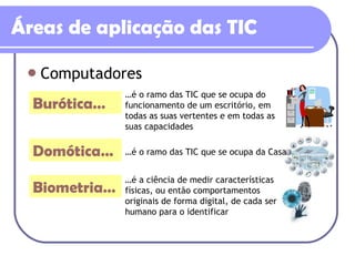 Áreas de aplicação das TIC Computadores Burótica… Domótica… Biometria… … é o ramo das TIC que se ocupa do funcionamento de um escritório, em todas as suas vertentes e em todas as suas capacidades … é o ramo das TIC que se ocupa da Casa  … é a ciência de medir características físicas, ou então comportamentos originais de forma digital, de cada ser humano para o identificar 