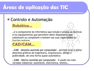 Áreas de aplicação das TIC Controlo e Automação Robótica… … é a componente da informática que estuda e produz as técnicas e/ou equipamentos que permitem obter dispositivos que substituam ou completem o homem nas suas capacidades ou funções motoras CAD/CAM… … CAD  –  desenho assistido por computador  – permite criar e editar desenhos gráficos de engenharia, arquitectura, design e publicidade, de uma forma quase automática … CAM  –  fabrico assistido por computador  – é usado nas mais variadas indústrias: automóvel, electrónica, têxteis… 