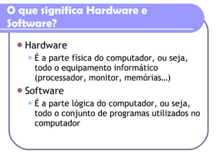 O que significa Hardware e Software? Hardware É a parte física do computador, ou seja, todo o equipamento informático (processador, monitor, memórias…) Software É a parte lógica do computador, ou seja, todo o conjunto de programas utilizados no computador 