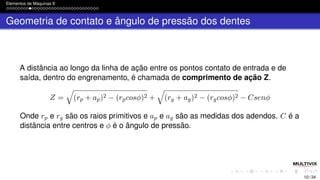 Elementos de Máquinas II
Geometria de contato e ângulo de pressão dos dentes
A distância ao longo da linha de ação entre os pontos contato de entrada e de
saída, dentro do engrenamento, é chamada de comprimento de ação Z.
Z =
q
(rp + ap)2 − (rpcosϕ)2 +
q
(rg + ag)2 − (rgcosϕ)2 − Csenϕ
Onde rp e rg são os raios primitivos e ap e ag são as medidas dos adendos. C é a
distância entre centros e ϕ é o ângulo de pressão.
10 / 34
 