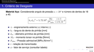 Elementos de Máquinas II
1. Critério de Desgaste
Material Aço: Considerando angulo de pressão α = 20o e número de dentes de 18
a 40.
b1.do1
2
= 5, 72.105.
MT
P2
adm
.
i ± 1
i ± 0, 14
.ϕ
± - engrenamento externo (+) interno (-)
b1 - largura do dente do pinhão [mm]
do1 - diâmetro primitivo do pinhão [mm]
MT - momento torsor no pinhão [Nmm]
Padm - Pressão admissível [MPa (N/mm2)]
i - relação de transmissão
ϕ - fator de serviço (consultar tabela)
19 / 34
 