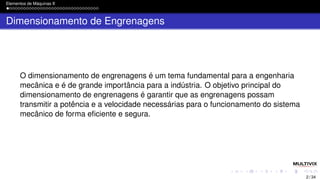Elementos de Máquinas II
Dimensionamento de Engrenagens
O dimensionamento de engrenagens é um tema fundamental para a engenharia
mecânica e é de grande importância para a indústria. O objetivo principal do
dimensionamento de engrenagens é garantir que as engrenagens possam
transmitir a potência e a velocidade necessárias para o funcionamento do sistema
mecânico de forma eficiente e segura.
2 / 34
 