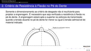 Elementos de Máquinas II
2. Critério de Resistência à Flexão no Pé do Dente
Somente o dimensionamento ao critério de desgaste não é insuficiente para
projetar a engrenagem. É necessário que seja verificada a resistência à flexão no
pé do dente. A engrenagem estará apta a suportar os esforços da transmissão
quando a tensão atuante no pé do dente for menor ou igual à tensão admissível do
material indicado.
24 / 34
 