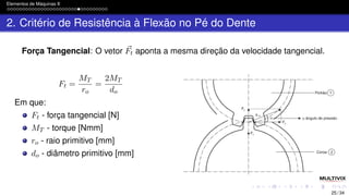 Elementos de Máquinas II
2. Critério de Resistência à Flexão no Pé do Dente
Força Tangencial: O vetor ⃗
Ft aponta a mesma direção da velocidade tangencial.
Ft =
MT
ro
=
2MT
do
Em que:
Ft - força tangencial [N]
MT - torque [Nmm]
ro - raio primitivo [mm]
do - diâmetro primitivo [mm]
25 / 34
 
