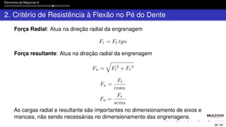 Elementos de Máquinas II
2. Critério de Resistência à Flexão no Pé do Dente
Força Radial: Atua na direção radial da engrenagem
Fr = Ft.tgα
Força resultante: Atua na direção radial da engrenagem
Fn =
q
Ft
2
+ Fr
2
Fn =
Ft
cosα
Fn =
Fr
senα
As cargas radial e resultante são importantes no dimensionamento de eixos e
mancais, não sendo necessárias no dimensionamento das engrenagens.
26 / 34
 