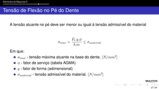 Elementos de Máquinas II
Tensão de Flexão no Pé do Dente
A tensão atuante no pé deve ser menor ou igual à tensão admissível do material
σmax =
Ft.q.ϕ
b.m
≤ σmaterial
Em que:
σmax - tensão máxima atuante na base do dente. [N/mm2]
ϕ - fator de serviço (tabela AGMA)
q - fator de forma (adimensional)
σmaterial - tensão admissível do material. [N/mm2]
27 / 34
 