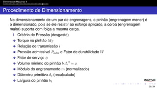 Elementos de Máquinas II
Procedimento de Dimensionamento
No dimensionamento de um par de engrenagens, o pinhão (engrenagem menor) é
o dimensionado, pois se ele resistir ao esforço aplicado, a coroa (engrenagem
maior) suporta com folga a mesma carga.
1. Critério de Pressão (desgaste)
Torque no pinhão MT
Relação de transmissão i
Pressão admissível Padm e Fator de durabilidade W
Fator de serviço ϕ
Volume mínimo do pinhão b.do
2
= x
Módulo do engrenamento m (normalizado)
Diâmetro primitivo do (recalculado)
Largura do pinhão b1
30 / 34
 