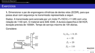 Elementos de Máquinas II
Exercícios
1. Dimensionar o par de engrenagens cilíndricas de dentes retos (ECDR), para que
possa atuar com segurança na transmissão representada a seguir.
Dados: A transmissão será acionada por um motor P=15CV(≈11 kW) com uma
rotação de 1140 rpm. O material será SAE 4340. A dureza específica é 58 HCR,
duração prevista de 10000h. Tempo de serviço máximo de 10h diárias.
Considere:
b1/do1 = 0, 25
α = 20
Z1 = 29
Z2 = 110
32 / 34
 