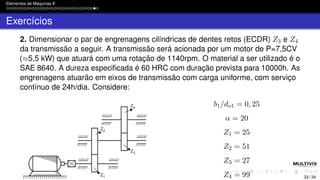 Elementos de Máquinas II
Exercícios
2. Dimensionar o par de engrenagens cilíndricas de dentes retos (ECDR) Z3 e Z4
da transmissão a seguir. A transmissão será acionada por um motor de P=7,5CV
(≈5,5 kW) que atuará com uma rotação de 1140rpm. O material a ser utilizado é o
SAE 8640. A dureza especificada é 60 HRC com duração prevista para 10000h. As
engrenagens atuarão em eixos de transmissão com carga uniforme, com serviço
contínuo de 24h/dia. Considere:
b1/do1 = 0, 25
α = 20
Z1 = 25
Z2 = 51
Z3 = 27
Z4 = 99 33 / 34
 